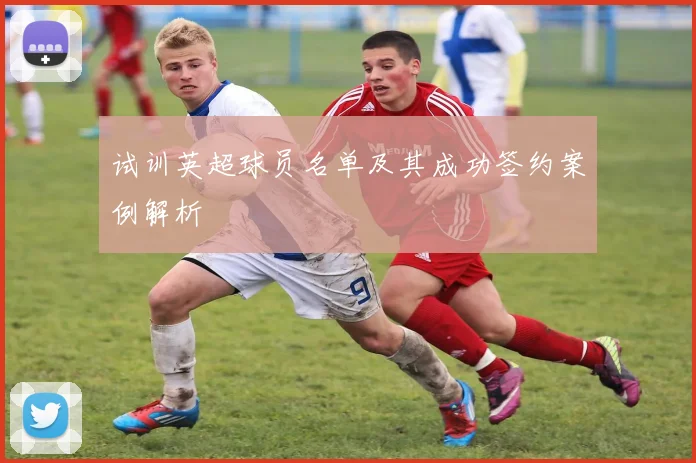 试训英超球员名单及其成功签约案例解析