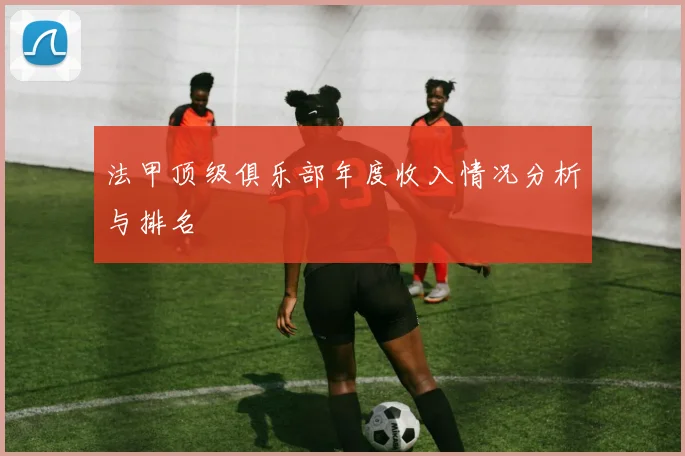 法甲顶级俱乐部年度收入情况分析与排名