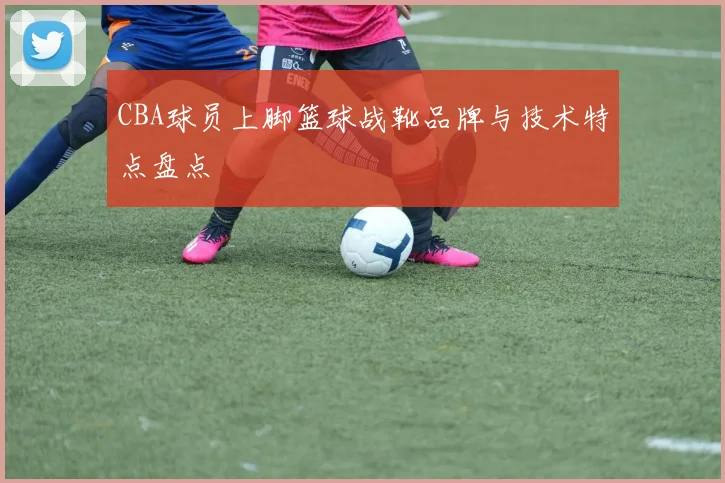 CBA球员上脚篮球战靴品牌与技术特点盘点