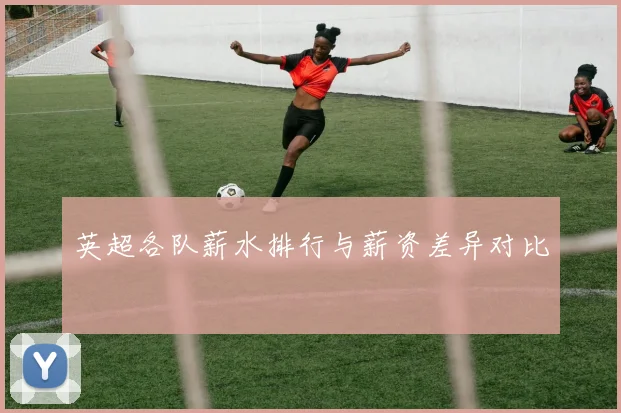 英超各队薪水排行与薪资差异对比