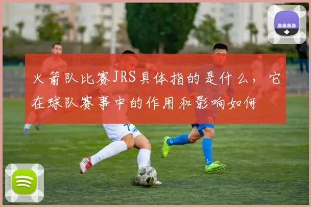 火箭队比赛JRS具体指的是什么，它在球队赛事中的作用和影响如何